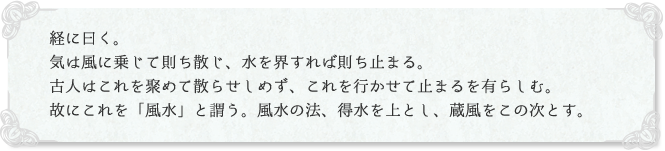 経に曰く。気は風に乗じて則ち散じ、水を界すれば則ち止まる。古人はこれを聚めて散らせしめず、これを行かせて止まるを有らしむ。故にこれを「風水」と謂う。風水の法、得水を上とし、蔵風をこの次とす。